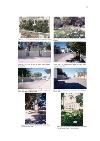 94
Figura 103 – G/ Vista do elemento central. Foto:
Eduardo Rocha, 2000. Figura 104 – H/ Vista do casarão onde hoje funciona a
Casa da Cultura. Fonte: Casa da Cultura.
Figura 101 – E/ Vista do limites formado por muro de
arrimo. Foto: Eduardo Rocha, 2000.
Figura 102 – F/ Vista da via circundante. Foto: Eduardo
Rocha, 2000.
Figura 100 – D/ Vista da igreja apartir da Praça. Foto:
Eduardo Rocha, 2000.
Figura 99 – C/ Vista do altar da pátria. Foto: Eduardo
Rocha, 2000.
Figura 97 – A / Vista aérea da Praça . Fonte: Casa da Cultura. Figura 98 – B/ Vista do interior da Praça. Fonte: Casa da
Cultura.
 