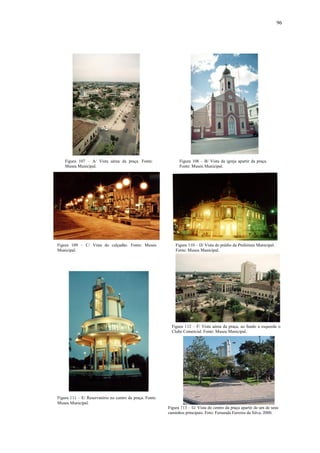 96
Figura 107 – A/ Vista aérea da praça. Fonte:
Museu Municipal.
Figura 108 – B/ Vista da igreja apartir da praça.
Fonte: Museu Municipal.
Figura 109 – C/ Vista do calçadão. Fonte: Museu
Municipal.
Figura 110 – D/ Vista do prédio da Prefeitura Municipal.
Fonte: Museu Municipal.
Figura 111 – E/ Reservatório no centro da praça. Fonte:
Museu Municipal.
Figura 112 – F/ Vista aérea da praça, ao fundo a esquerda o
Clube Comercial. Fonte: Museu Municipal.
Figura 113 – G/ Vista do centro da praça apartir de um de seus
caminhos principais. Foto: Fernanda Ferreira da Silva, 2000.
 