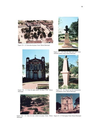 98
Figura 120 – E/ Vista da área central da praça. Fonte: Museu
Municipal.
Figura 116 – A/ Vista aérea da praça. Fonte: Museu Municipal.
Figura 117 – B/ Vista do busto que serve como
elemento central. Fonte: Museu Municipal.
Figura 118 – C/ Vista da igreja apartir da praça. Fonte: Museu
Municipal.
Figura 119 – D/ Vista de um dos monumentos
circundantes. Fonte: Museu Municipal.
Figura 121 – F/ Vista igreja. Fonte: Museu Municipal.
 