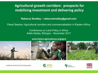 Agricultural growth corridors: prospects for
mobilising investment and delivering policy
Rebecca Smalley – rebeccasmalley@gmail.com
Panel Session: Agricultural corridors and commercialisation in Eastern Africa
Conference on Land Policy in Africa
Addis Ababa, Ethiopia – November 2017
www.future-agricultures.org/apra
Funded by UK aid from the UK Government
 