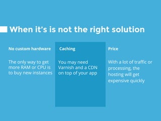 Caching
You may need
Varnish and a CDN
on top of your app
When it’s is not the right solution
No custom hardware
The only way to get
more RAM or CPU is
to buy new instances
Price
With a lot of traffic or
processing, the
hosting will get
expensive quickly
 