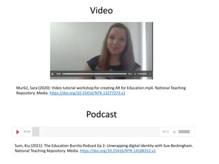 Sum, Kiu (2021): The Education Burrito Podcast Ep 2: Unwrapping digital identity with Sue Beckingham.
National Teaching Repository. Media. https://doi.org/10.25416/NTR.14188352.v1
Podcast
Muršić, Sara (2020): Video tutorial workshop for creating AR for Education.mp4. National Teaching
Repository. Media. https://doi.org/10.25416/NTR.13277273.v1
Video
 
