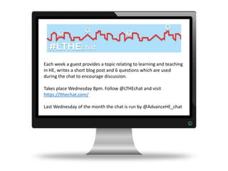 Each week a guest provides a topic relating to learning and teaching
in HE, writes a short blog post and 6 questions which are used
during the chat to encourage discussion.
Takes place Wednesday 8pm. Follow @LTHEchat and visit
https://lthechat.com/
Last Wednesday of the month the chat is run by @AdvanceHE_chat
 