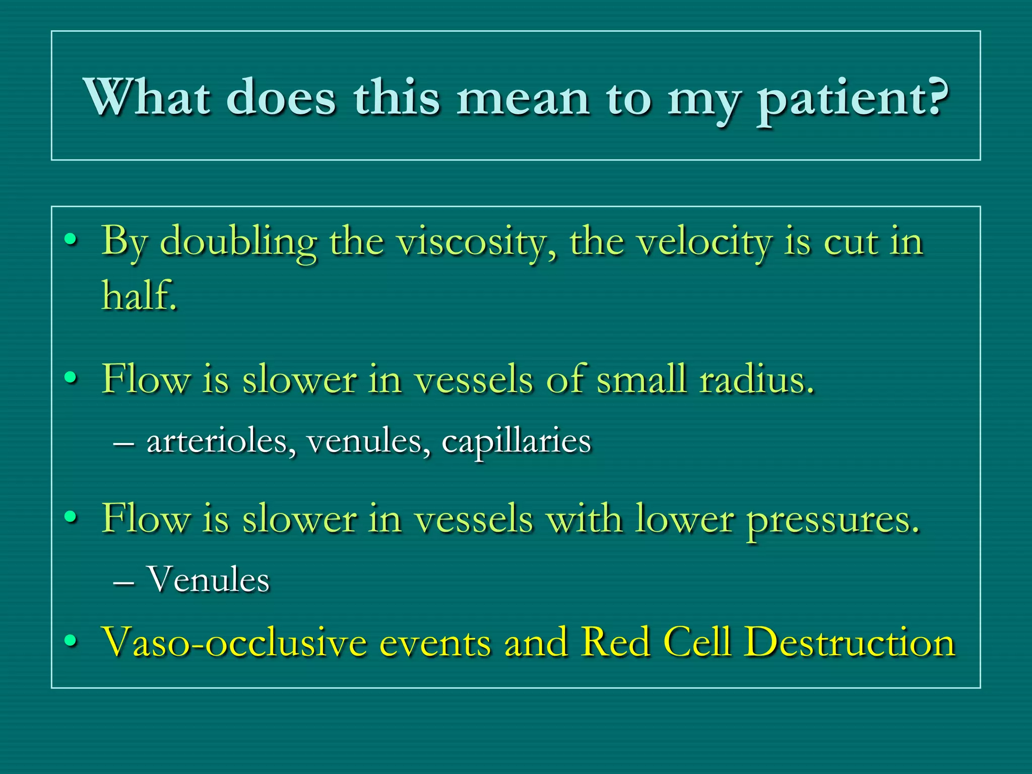 What does this mean to my patient?

• By doubling the viscosity, the velocity is cut in
  half.
• Flow is slower in vessels of small radius.
   – arterioles, venules, capillaries
• Flow is slower in vessels with lower pressures.
   – Venules
• Vaso-occlusive events and Red Cell Destruction
 