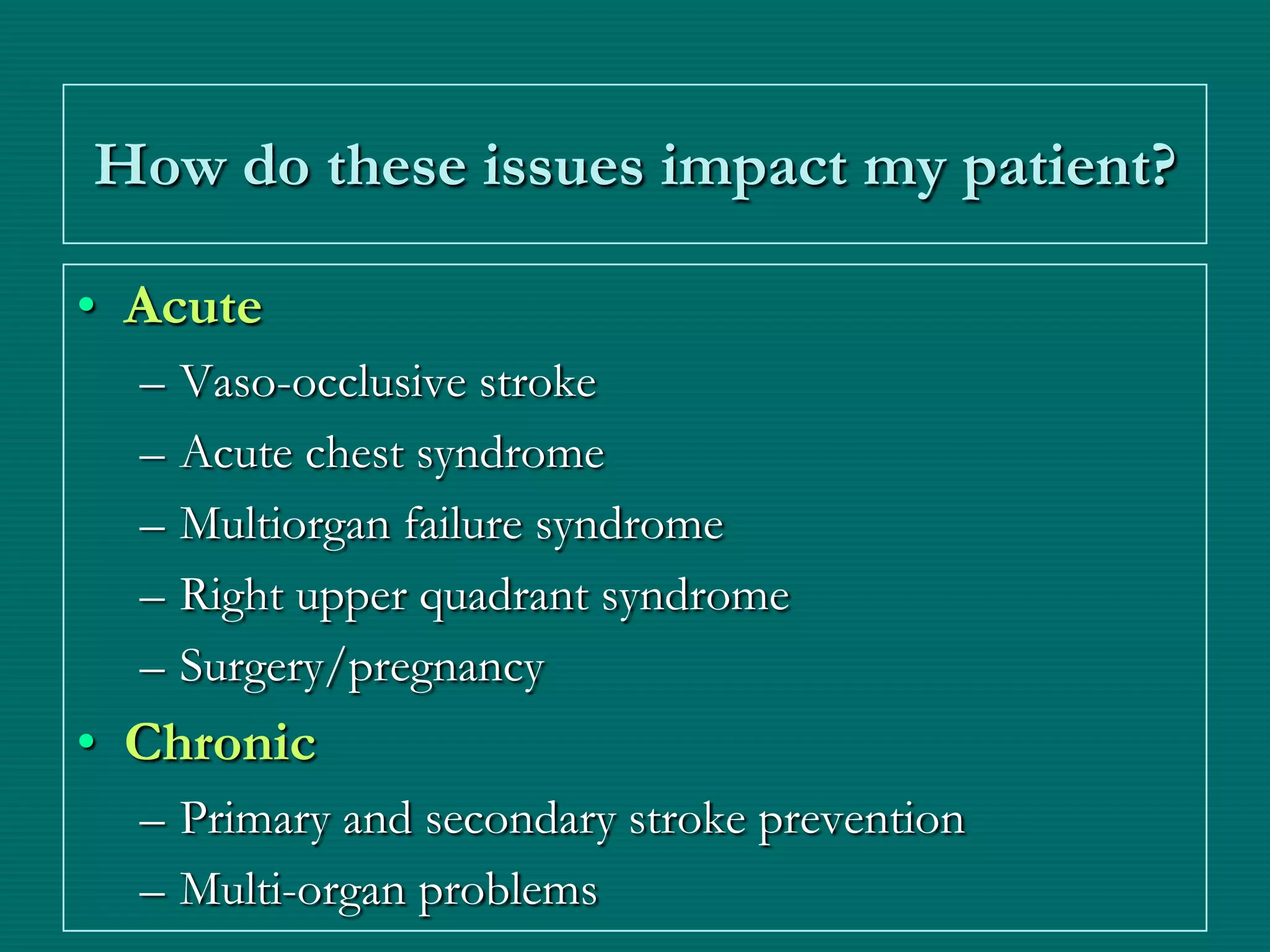 How do these issues impact my patient?

• Acute
  –   Vaso-occlusive stroke
  –   Acute chest syndrome
  –   Multiorgan failure syndrome
  –   Right upper quadrant syndrome
  –   Surgery/pregnancy
• Chronic
  – Primary and secondary stroke prevention
  – Multi-organ problems
 