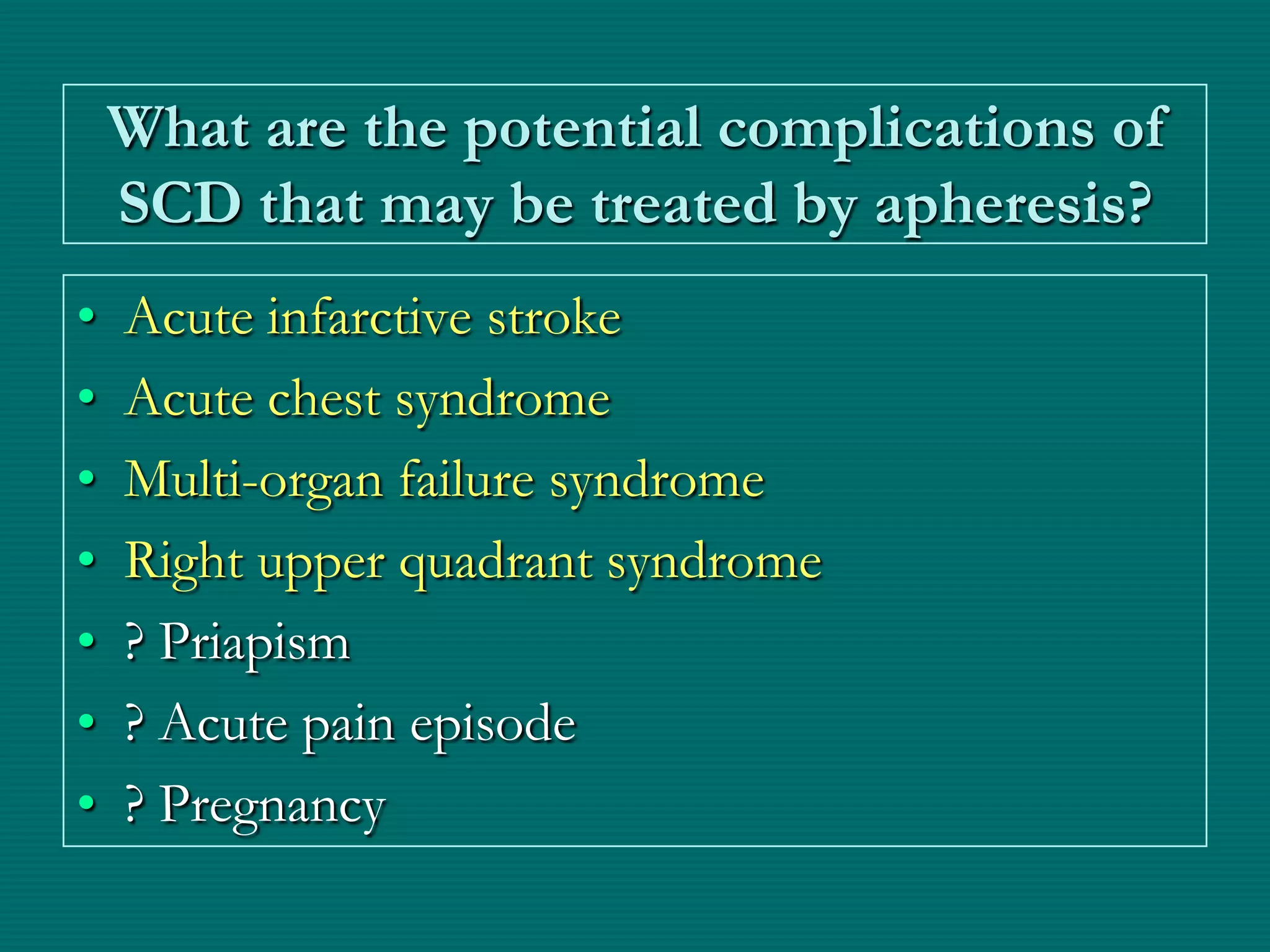 What are the potential complications of
    SCD that may be treated by apheresis?
•   Acute infarctive stroke
•   Acute chest syndrome
•   Multi-organ failure syndrome
•   Right upper quadrant syndrome
•   ? Priapism
•   ? Acute pain episode
•   ? Pregnancy
 