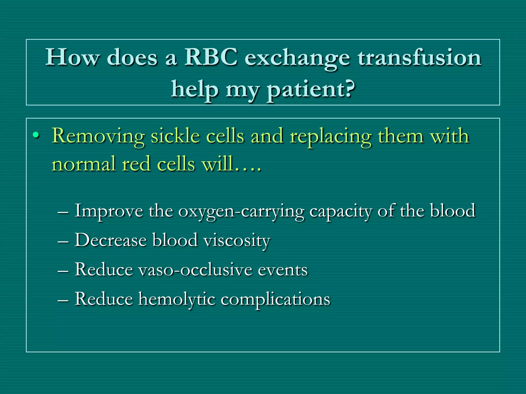 How does a RBC exchange transfusion
          help my patient?
• Removing sickle cells and replacing them with
  normal red cells will….
  –   Improve the oxygen-carrying capacity of the blood
  –   Decrease blood viscosity
  –   Reduce vaso-occlusive events
  –   Reduce hemolytic complications
 
