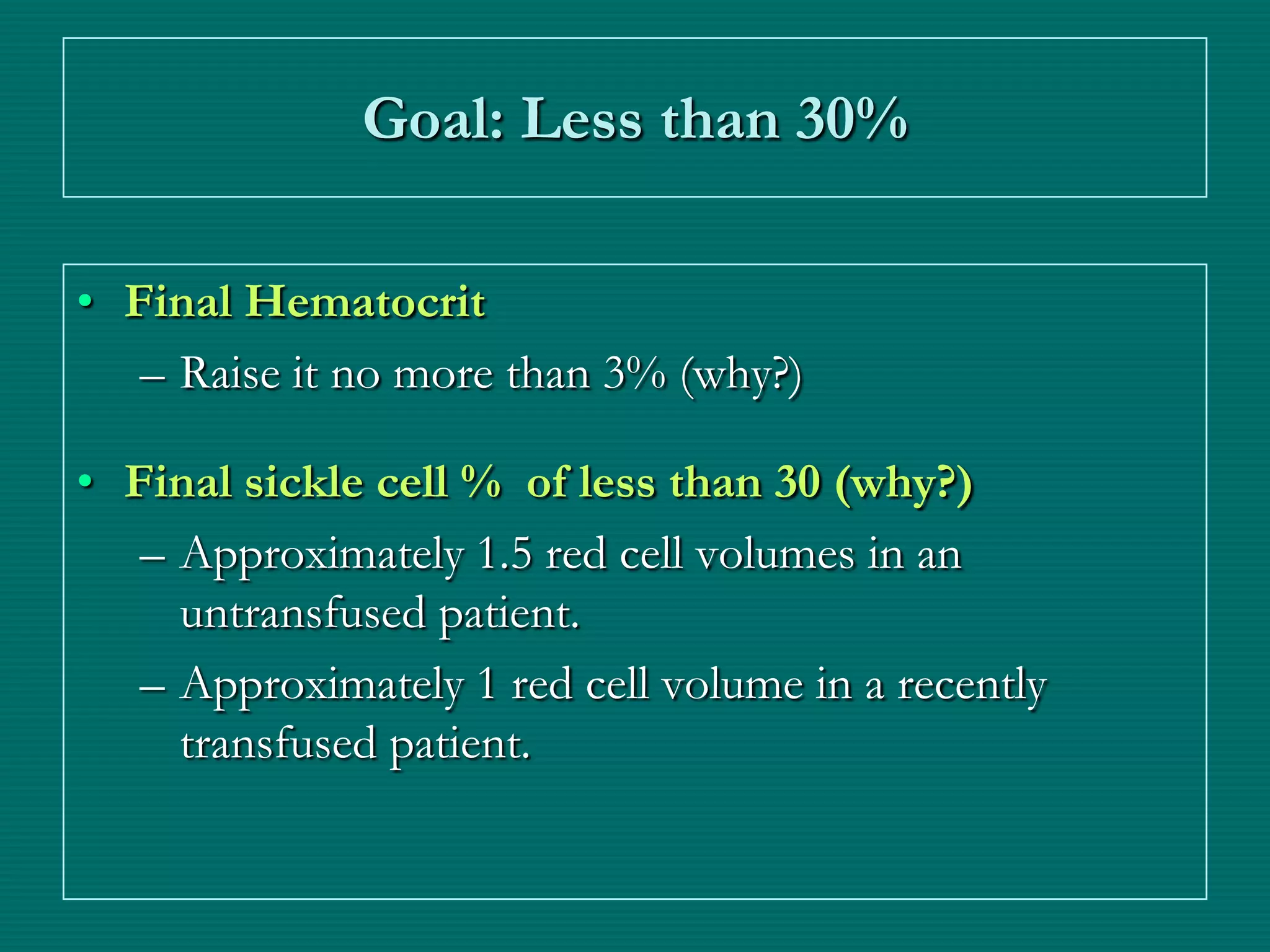Goal: Less than 30%

• Final Hematocrit
   – Raise it no more than 3% (why?)

• Final sickle cell % of less than 30 (why?)
   – Approximately 1.5 red cell volumes in an
     untransfused patient.
   – Approximately 1 red cell volume in a recently
     transfused patient.
 