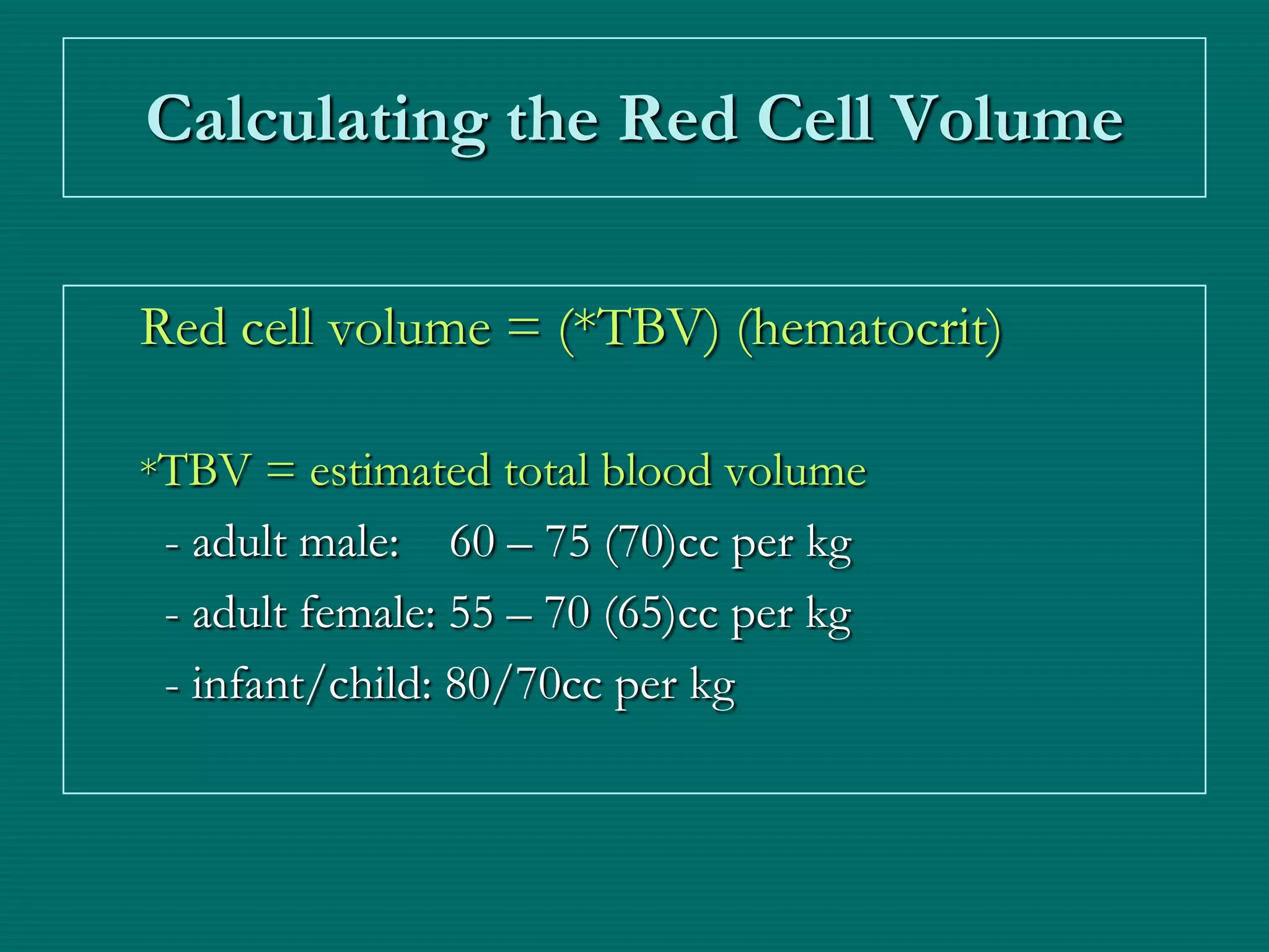 Calculating the Red Cell Volume

Red cell volume = (*TBV) (hematocrit)

*TBV = estimated total blood volume
 - adult male: 60 – 75 (70)cc per kg
 - adult female: 55 – 70 (65)cc per kg
 - infant/child: 80/70cc per kg
 