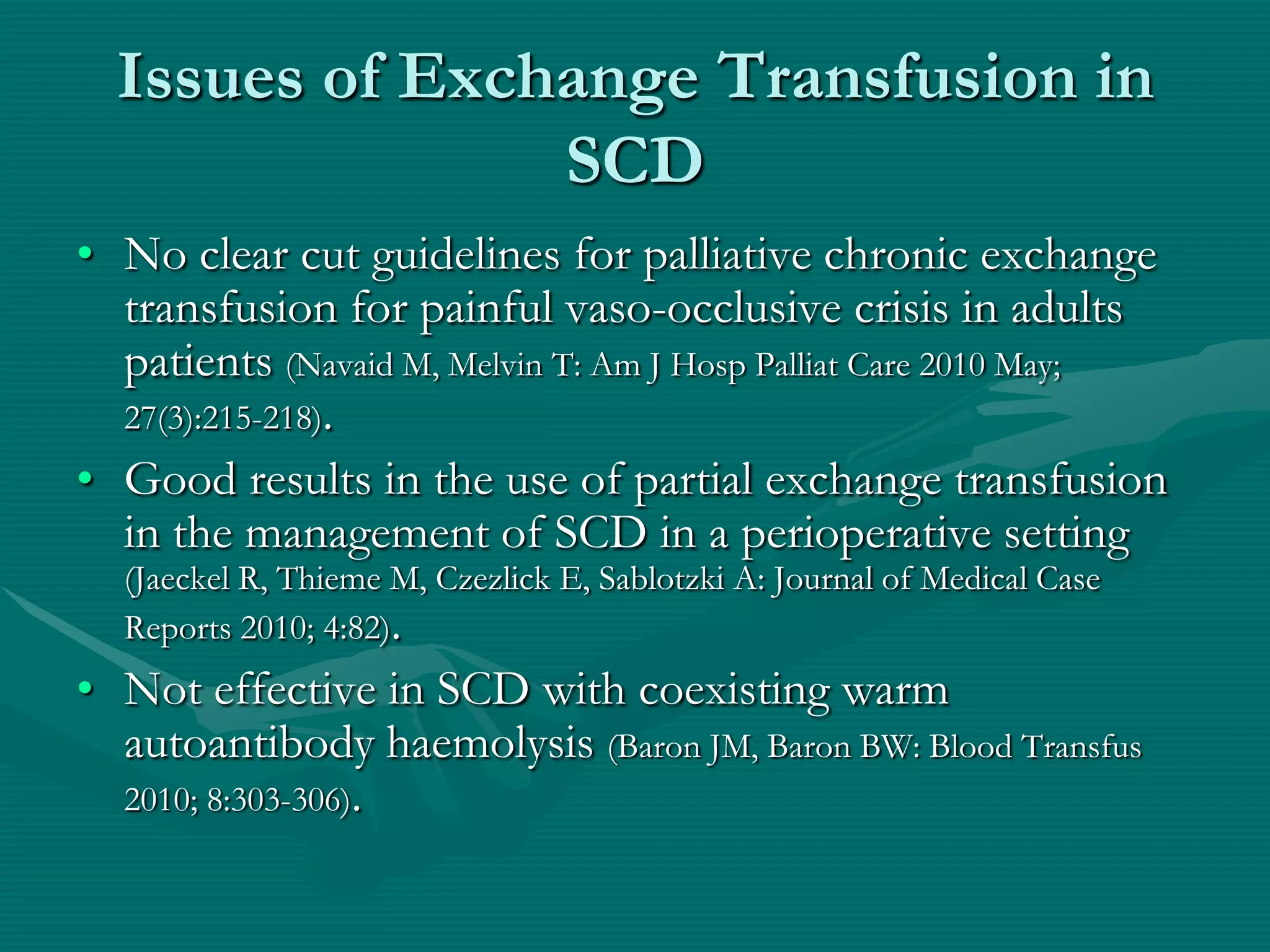 Issues of Exchange Transfusion in
                SCD
• No clear cut guidelines for palliative chronic exchange
  transfusion for painful vaso-occlusive crisis in adults
  patients (Navaid M, Melvin T: Am J Hosp Palliat Care 2010 May;
  27(3):215-218).
• Good results in the use of partial exchange transfusion
  in the management of SCD in a perioperative setting
  (Jaeckel R, Thieme M, Czezlick E, Sablotzki A: Journal of Medical Case
  Reports 2010; 4:82).
• Not effective in SCD with coexisting warm
  autoantibody haemolysis (Baron JM, Baron BW: Blood Transfus
  2010; 8:303-306).
 
