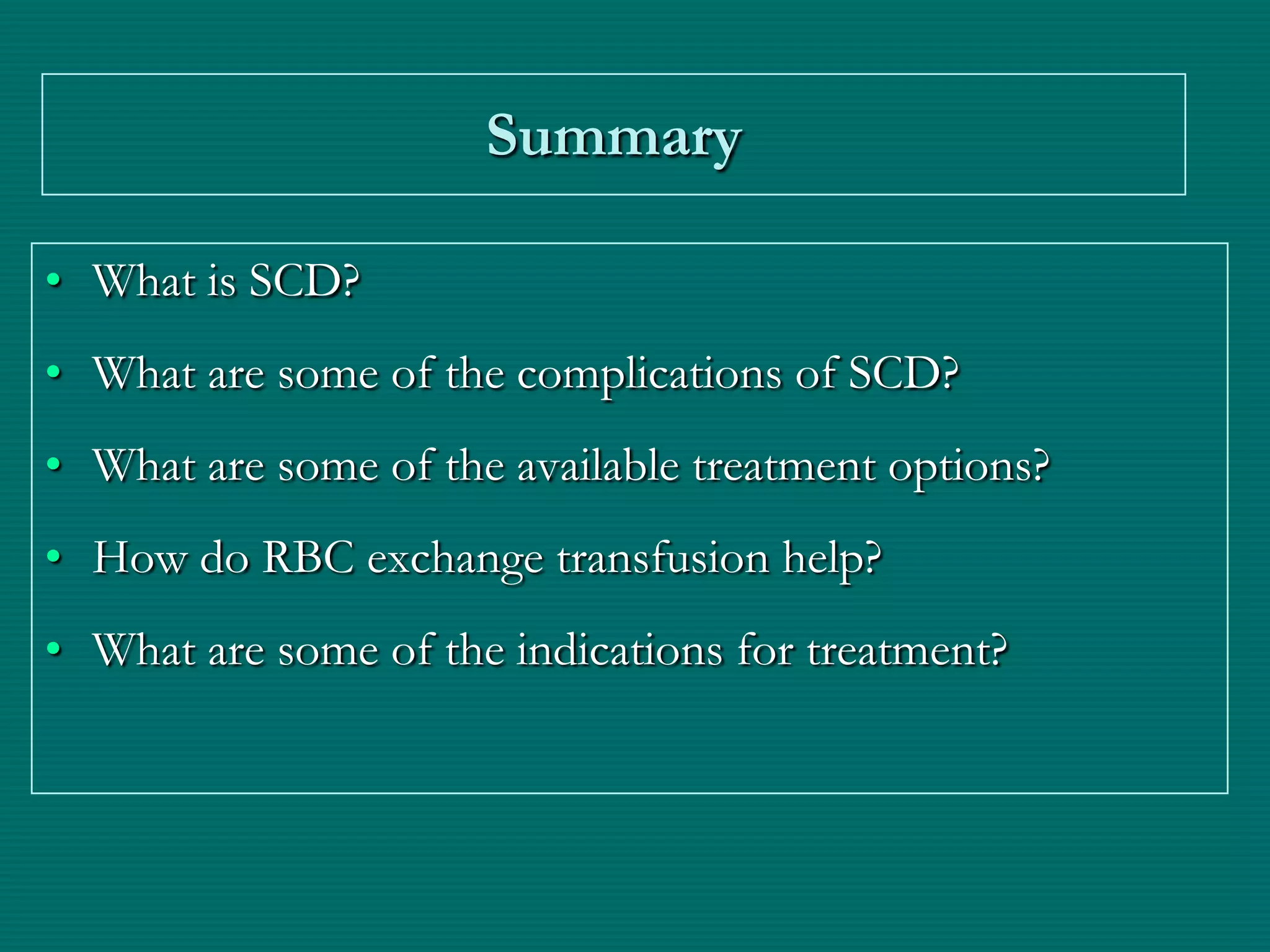 Summary

• What is SCD?
• What are some of the complications of SCD?
• What are some of the available treatment options?
• How do RBC exchange transfusion help?
• What are some of the indications for treatment?
 