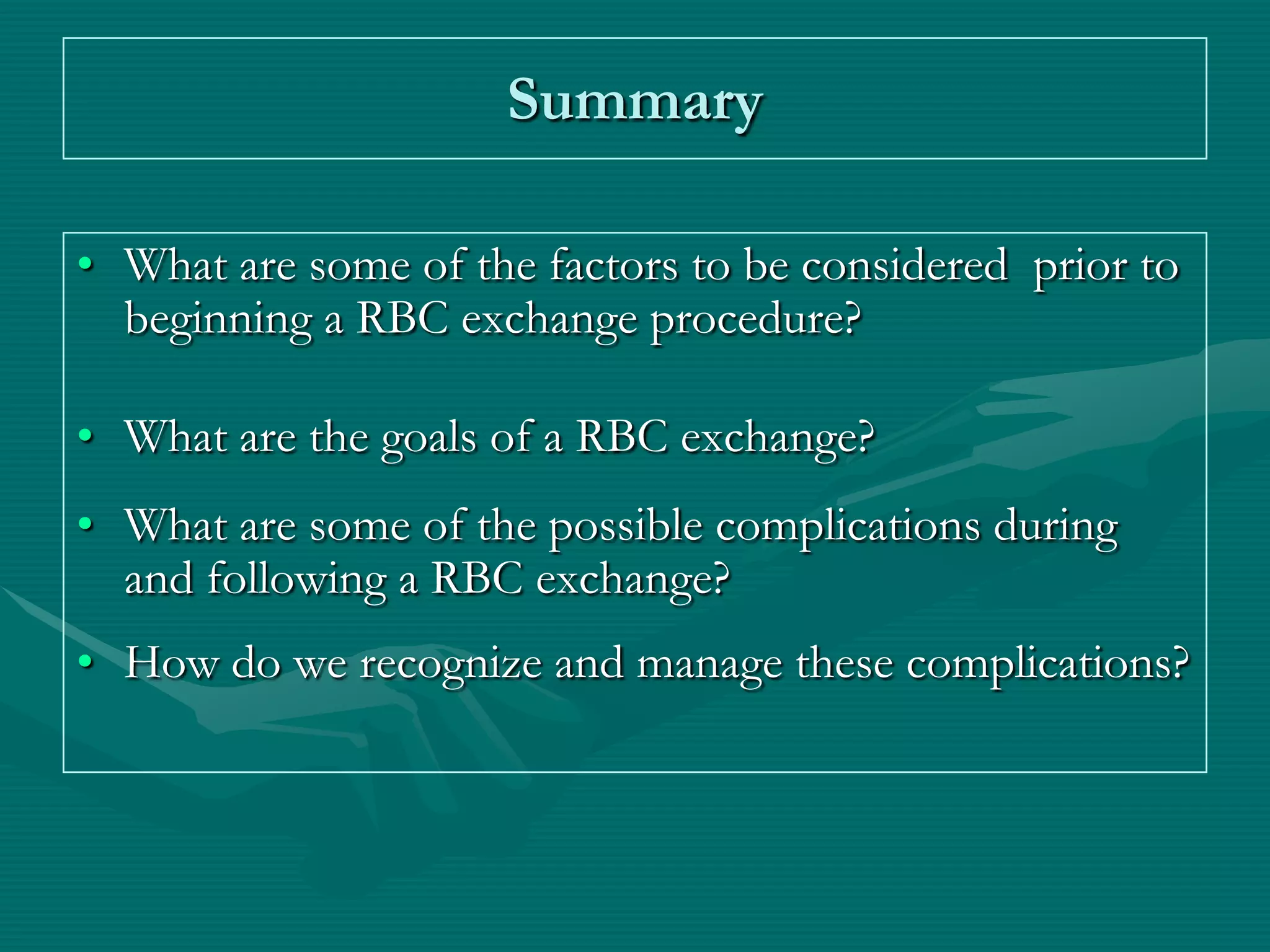 Summary

• What are some of the factors to be considered prior to
  beginning a RBC exchange procedure?

• What are the goals of a RBC exchange?
• What are some of the possible complications during
  and following a RBC exchange?
• How do we recognize and manage these complications?
 