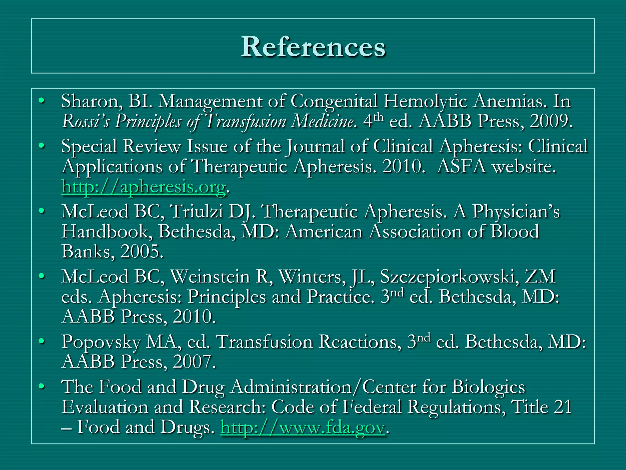References
• Sharon, BI. Management of Congenital Hemolytic Anemias. In
  Rossi’s Principles of Transfusion Medicine. 4th ed. AABB Press, 2009.
• Special Review Issue of the Journal of Clinical Apheresis: Clinical
  Applications of Therapeutic Apheresis. 2010. ASFA website.
  http://apheresis.org.
• McLeod BC, Triulzi DJ. Therapeutic Apheresis. A Physician’s
  Handbook, Bethesda, MD: American Association of Blood
  Banks, 2005.
• McLeod BC, Weinstein R, Winters, JL, Szczepiorkowski, ZM
  eds. Apheresis: Principles and Practice. 3nd ed. Bethesda, MD:
  AABB Press, 2010.
• Popovsky MA, ed. Transfusion Reactions, 3nd ed. Bethesda, MD:
  AABB Press, 2007.
• The Food and Drug Administration/Center for Biologics
  Evaluation and Research: Code of Federal Regulations, Title 21
  – Food and Drugs. http://www.fda.gov.
 