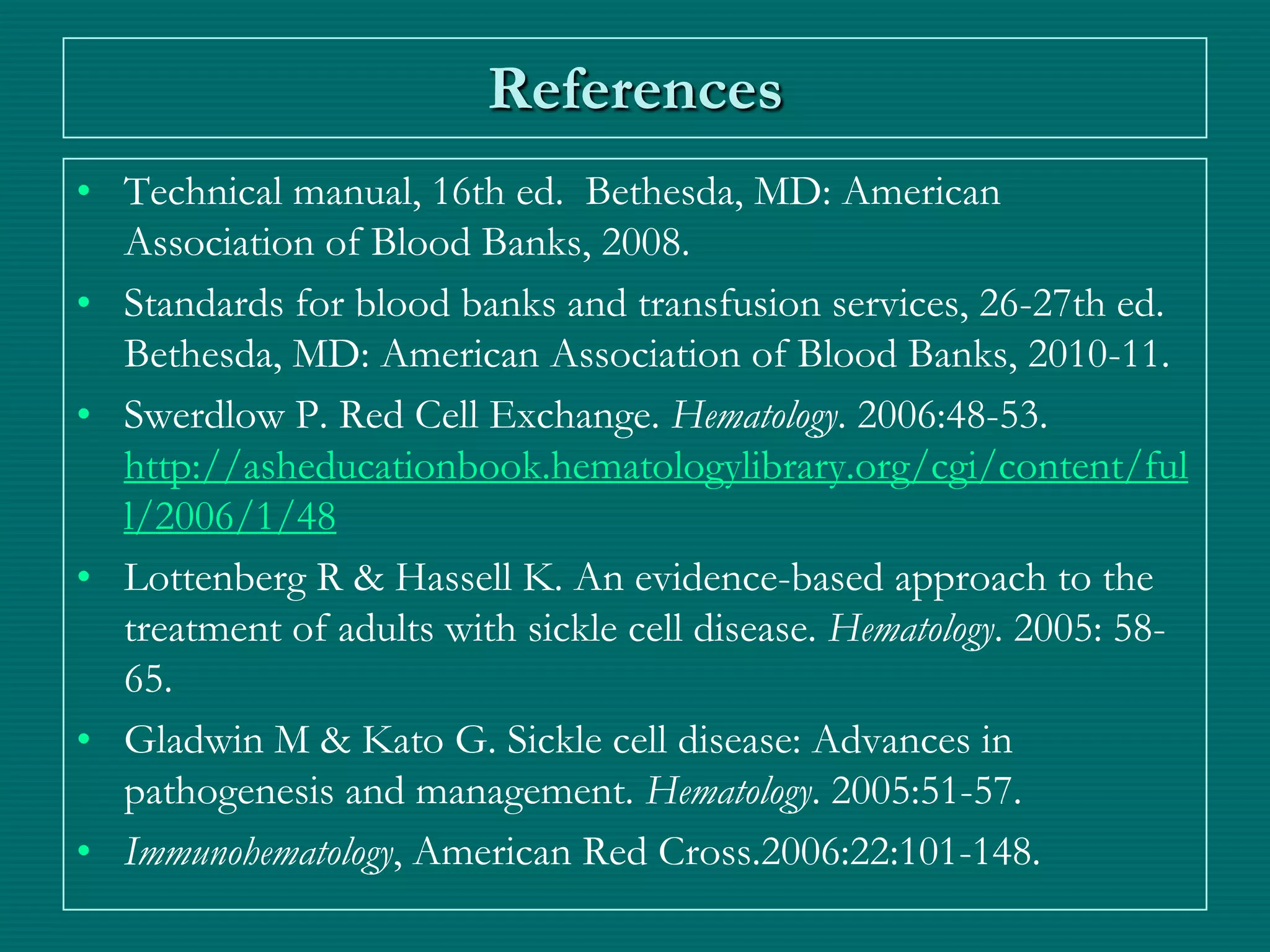 References
• Technical manual, 16th ed. Bethesda, MD: American
  Association of Blood Banks, 2008.
• Standards for blood banks and transfusion services, 26-27th ed.
  Bethesda, MD: American Association of Blood Banks, 2010-11.
• Swerdlow P. Red Cell Exchange. Hematology. 2006:48-53.
  http://asheducationbook.hematologylibrary.org/cgi/content/ful
  l/2006/1/48
• Lottenberg R & Hassell K. An evidence-based approach to the
  treatment of adults with sickle cell disease. Hematology. 2005: 58-
  65.
• Gladwin M & Kato G. Sickle cell disease: Advances in
  pathogenesis and management. Hematology. 2005:51-57.
• Immunohematology, American Red Cross.2006:22:101-148.
 