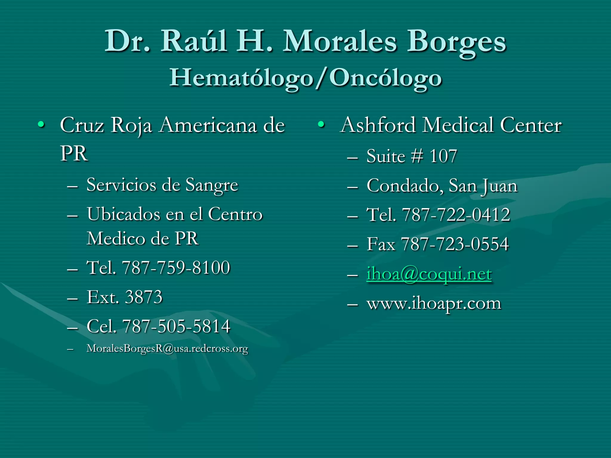 Dr. Raúl H. Morales Borges
                     Hematólogo/Oncólogo
• Cruz Roja Americana de                • Ashford Medical Center
  PR                                      –   Suite # 107
  – Servicios de Sangre                   –   Condado, San Juan
  – Ubicados en el Centro                 –   Tel. 787-722-0412
    Medico de PR                          –   Fax 787-723-0554
  – Tel. 787-759-8100                     –   ihoa@coqui.net
  – Ext. 3873                             –   www.ihoapr.com
  – Cel. 787-505-5814
  –   MoralesBorgesR@usa.redcross.org
 