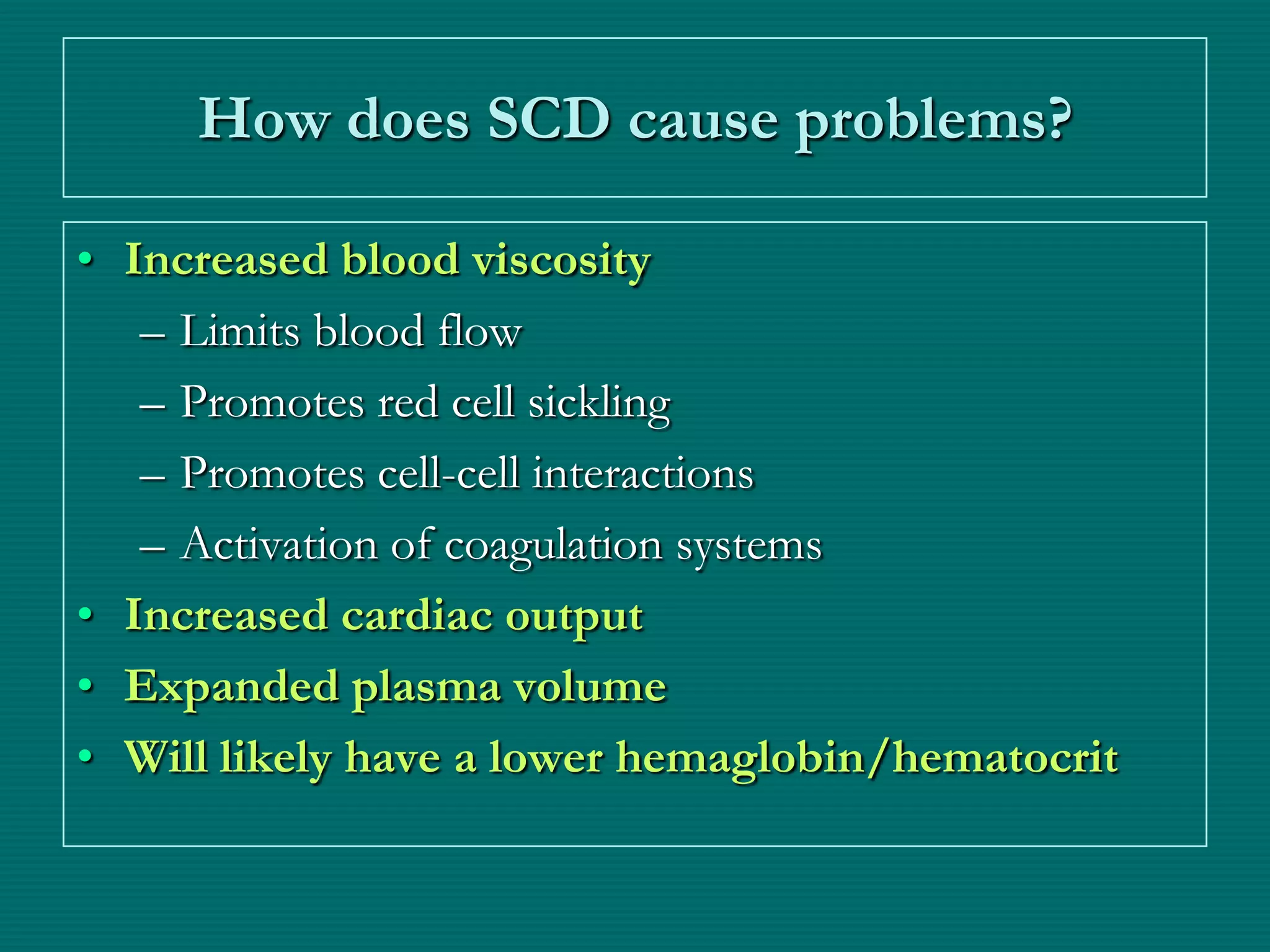 How does SCD cause problems?

• Increased blood viscosity
   – Limits blood flow
   – Promotes red cell sickling
   – Promotes cell-cell interactions
   – Activation of coagulation systems
• Increased cardiac output
• Expanded plasma volume
• Will likely have a lower hemaglobin/hematocrit
 