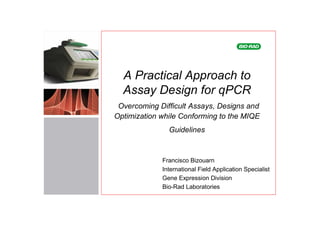A Practical Approach to
  Assay Design for qPCR
 Overcoming Difficult Assays, Designs and
Optimization while Conforming to the MIQE
               Guidelines


             Francisco Bizouarn
             International Field Application Specialist
             Gene Expression Division
             Bio-Rad Laboratories
 