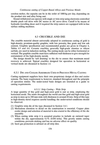 Continuous casting of Copper-Based Alloys and Precious Metals
coreless melter, the capacity can be in the order of 1000 kg per day, depending on
the product size and alloy being cast.
Strand withdrawal can operate with single or twin strip using electronic controlled
double pinch roll drive with DC motor or AC servo drive. Cutoff is by means of
hydraulic travelling shear and if required the strip casters are equipped with in-line
surface milling machines.
6.3 CRUCIBLE AND DIE
The crucible material almost universally adopted in continuous casting of gold is
high-density, premium-quality graphite, with low porosity, fine grain and low ash
content. Graphite specification and recommended grades are given in Chapter 4,
Tables 4.5 and 4.6. Ceramic crucibles, generally high-grade alumina or silicon
carbide, are used in induction melting. The casting mode can be either horizontal or
vertical. The graphite crucible must have sufficient wall thickness to give strength for
containment of the high-density metals.
The design should be 'self draining' to the die to ensure that maximum metal
recovery is achieved. Typical crucibles designed for operation in horizontal or
vertical mode are discussed in Section 1.4.
6.3.1 DIE AND COOLER ASSEMBLIES USED IN PRECIOUS METAL CASTING
Casting equipment suppliers have their own proprietary design of dies and cooler
systems. The basic requirement is, however, standard throughout and the principle
of operation similar. The under-noted basic designs are intended as a guide to
casting requirements.
6.3.1.1 Strip Casting - Wide Strip
A large quantity of fine gold and high-carat gold is cast as strip, employing the
horizontal mode. The mints throughout the world cast fine gold and high-carat gold
as strip in sizes up to 200 mm wide with thickness to around 20 mm. Strip of this type
in high-density metal requires careful handling; the under-noted conditions should
be observed.
(1) Graphite strip die of the type discussed in Section 1.6.1.
(2) Meticulous attention to detail on die construction is essential. Copper plate
cooler design and selection of material is also crucial to the efficiency of the die
assembly.
(3) When casting wide strip it is accepted practice to include an outward taper
within the die, approximately 0.1 % (0.001 in/in). This greatly assists casting
conditions, prevents sticking and has no adverse effect on quality.
(4) Inert gas protection is advised on all strip dies.
154
 