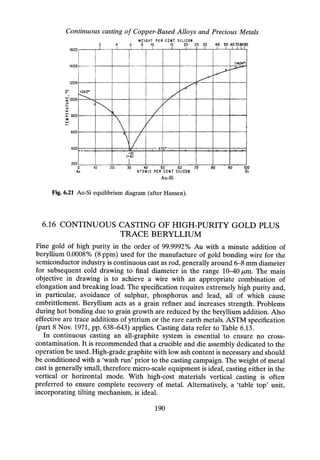 Continuous casting of Copper-Based Alloys and Precious Metals
WEIGHT PER CENT SILICON
8 10 15 20 25 30 40 50 60708090
400
I I I I 1 I I I I I I I I r
I I
I I (14041»)
f---
1 I
~
I
~
I
I
I ~
I
I j
I
l7
1063D I
I /
r-;
t-. /
/
R.
 V
I
 /
- IV 3700
J'O. .A.
-31
(-61
I
1600
1400
1200
~1000
::>
I-
<:
a::
~ 800
:::It
w
I-
600
200
o
Au
10 20 . 30 40 50 60 70
ATOMIC PER CENT SILICON
. Au-Si
80 90 100
si
Fig. 6.21 Au-Si equilibrium diagram (after Hansen).
6.16 CONTINUOUS CASTING OF HIG-H-PURITY GOLD PLUS
TRACE BERYLLIUM
Fine gold of high purity in the order of 99.9992% Au with a minute addition of
beryllium 0.0008% (8 ppm) used for the manufacture of gold bonding wire for the
semiconductor industry is continuous cast as rod, generally around 6-8 mm diameter
for subsequent cold drawing to final diameter in the range 10-40 J1,m. The main
objective in drawing is to achieve a wire with an appropriate combination of
elongation and breaking load. The specification requires extremely high purity and,
in particular, avoidance of sulphur, phosphorus and lead, all of which cause
embrittlement. Beryllium acts as a grain refiner and increases strength. Problems
during hot bonding due to grain growth are reduced by the beryllium addition. Also
effective are trace additions of yttrium or the rare earth metals. ASTM specification
(part 8 Nov. 1971, pp. 638-643) applies. Casting data refer to Table 6.13.
In continuous casting an all-graphite system is essential to ensure no cross-
contamination. It is recommended that a crucible and die assembly dedicated to the
operation be used. High-grade graphite with low ash content is necessary and should
be conditioned with a 'wash run' prior to the casting campaign. The weight of metal
cast is generally small, therefore micro-scale equipment is ideal, casting either in the
vertical or horizontal mode. With high-cost materials vertical casting is often
preferred to ensure complete recovery of metal. Alternatively, a 'table top' unit,
incorporating tilting mechanism, is ideal.
190
 