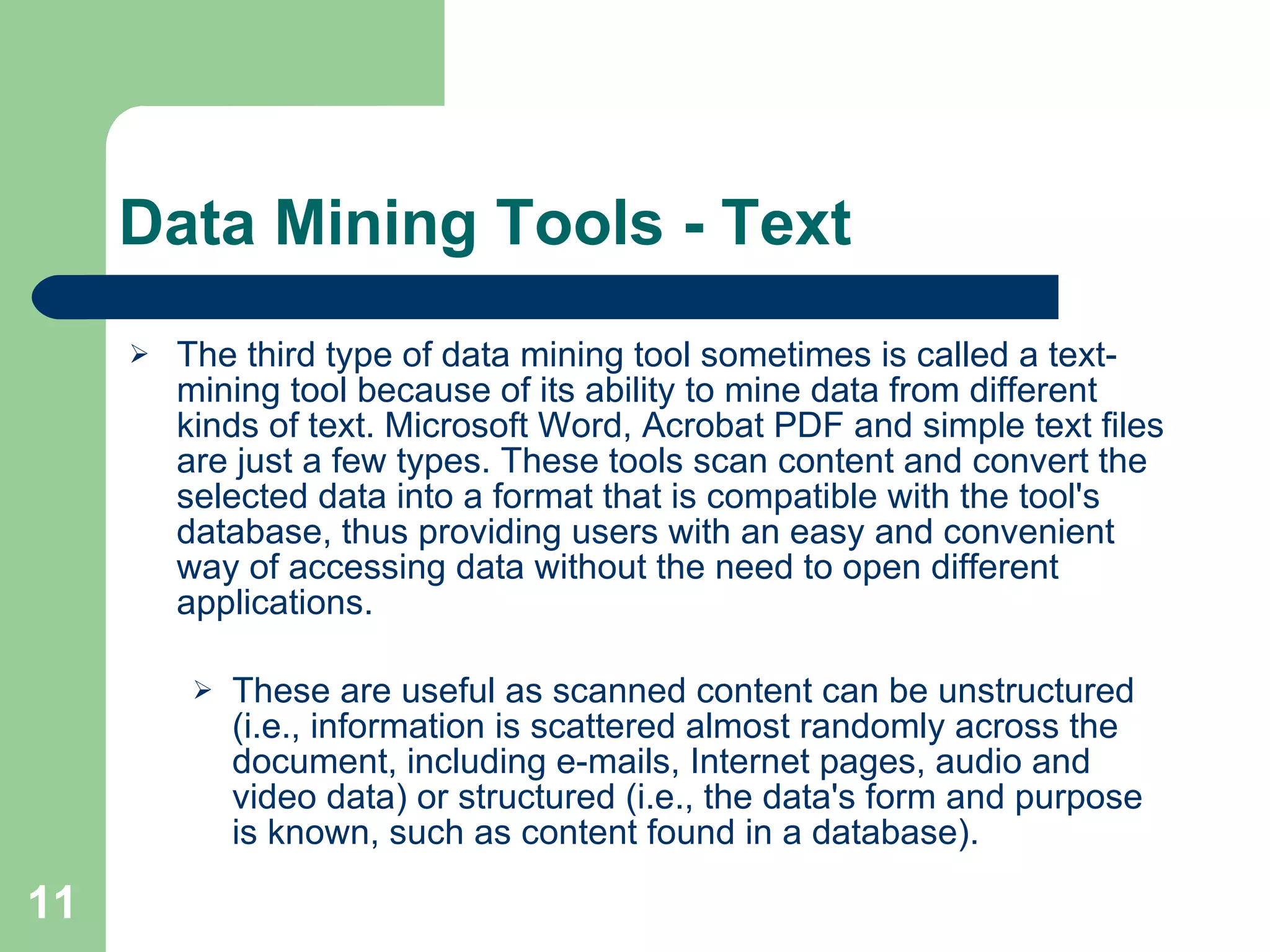 Data Mining Tools - Text The third type of data mining tool sometimes is called a text-mining tool because of its ability to mine data from different kinds of text. Microsoft Word, Acrobat PDF and simple text files are just a few types. These tools scan content and convert the selected data into a format that is compatible with the tool's database, thus providing users with an easy and convenient way of accessing data without the need to open different applications. These are useful as scanned content can be unstructured (i.e., information is scattered almost randomly across the document, including e-mails, Internet pages, audio and video data) or structured (i.e., the data's form and purpose is known, such as content found in a database). 