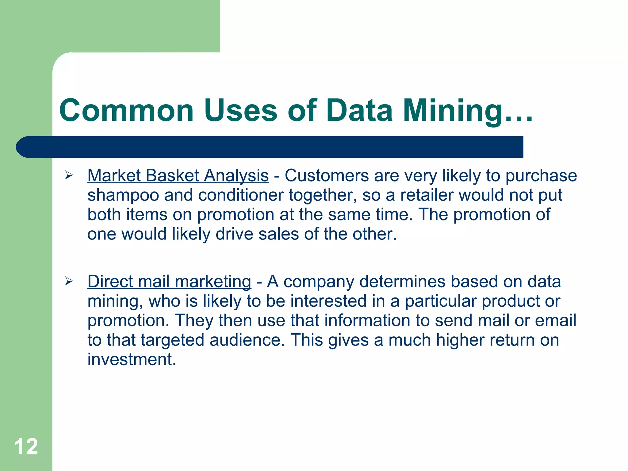 Common Uses of Data Mining… Market Basket Analysis  - Customers are very likely to purchase shampoo and conditioner together, so a retailer would not put both items on promotion at the same time. The promotion of one would likely drive sales of the other.  Direct mail marketing  - A company determines based on data mining, who is likely to be interested in a particular product or promotion. They then use that information to send mail or email to that targeted audience. This gives a much higher return on investment. 