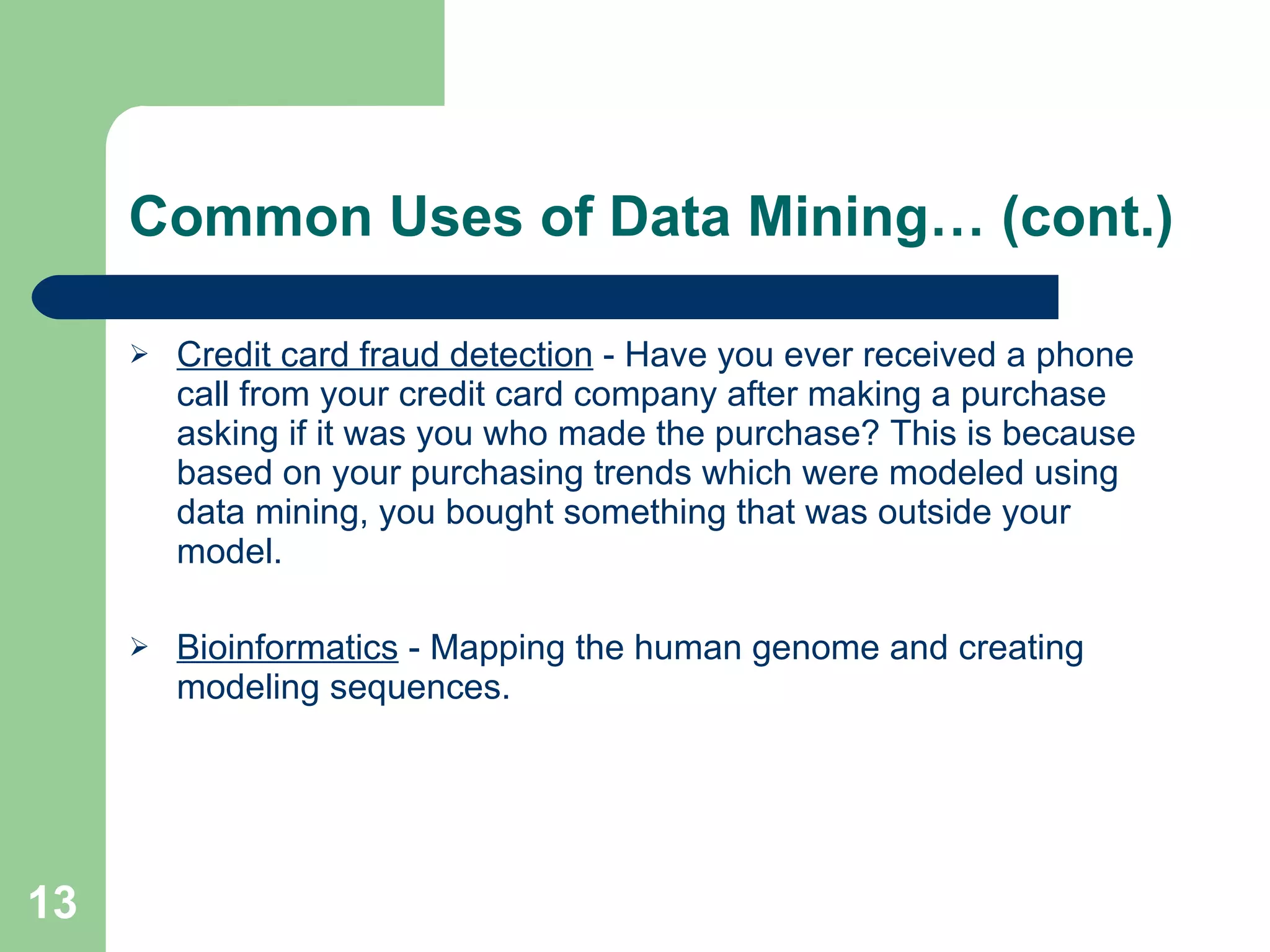 Common Uses of Data Mining… (cont.) Credit card fraud detection  - Have you ever received a phone call from your credit card company after making a purchase asking if it was you who made the purchase? This is because based on your purchasing trends which were modeled using data mining, you bought something that was outside your model. Bioinformatics  - Mapping the human genome and creating modeling sequences. 