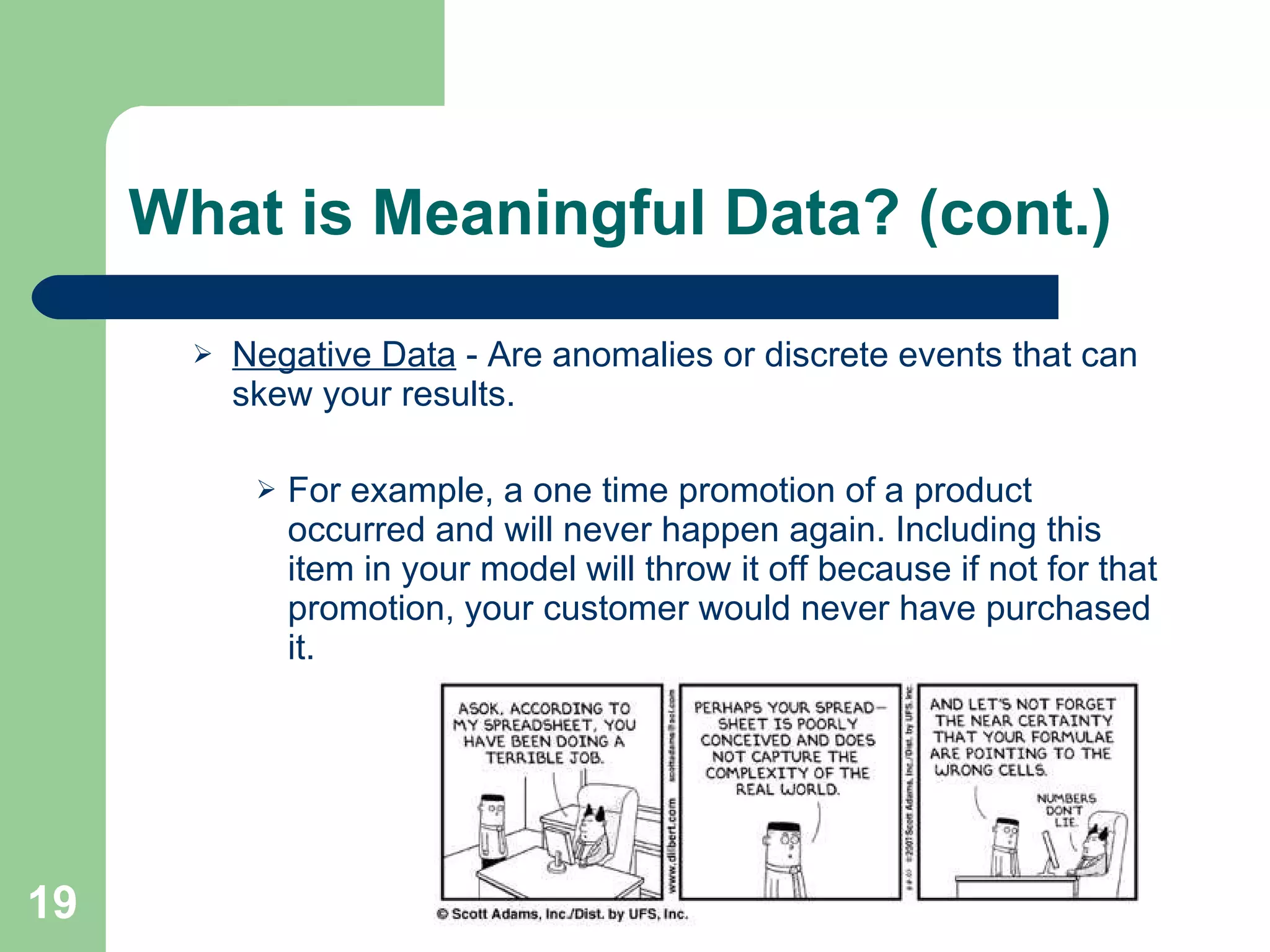 What is Meaningful Data? (cont.) Negative Data  - Are anomalies or discrete events that can skew your results. For example, a one time promotion of a product occurred and will never happen again. Including this item in your model will throw it off because if not for that promotion, your customer would never have purchased it. 