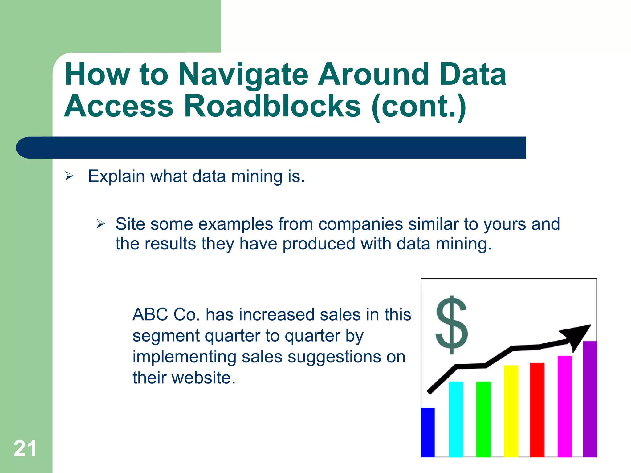 How to Navigate Around Data Access Roadblocks (cont.) Explain what data mining is. Site some examples from companies similar to yours and the results they have produced with data mining. ABC Co. has increased sales in this segment quarter to quarter by implementing sales suggestions on their website. 