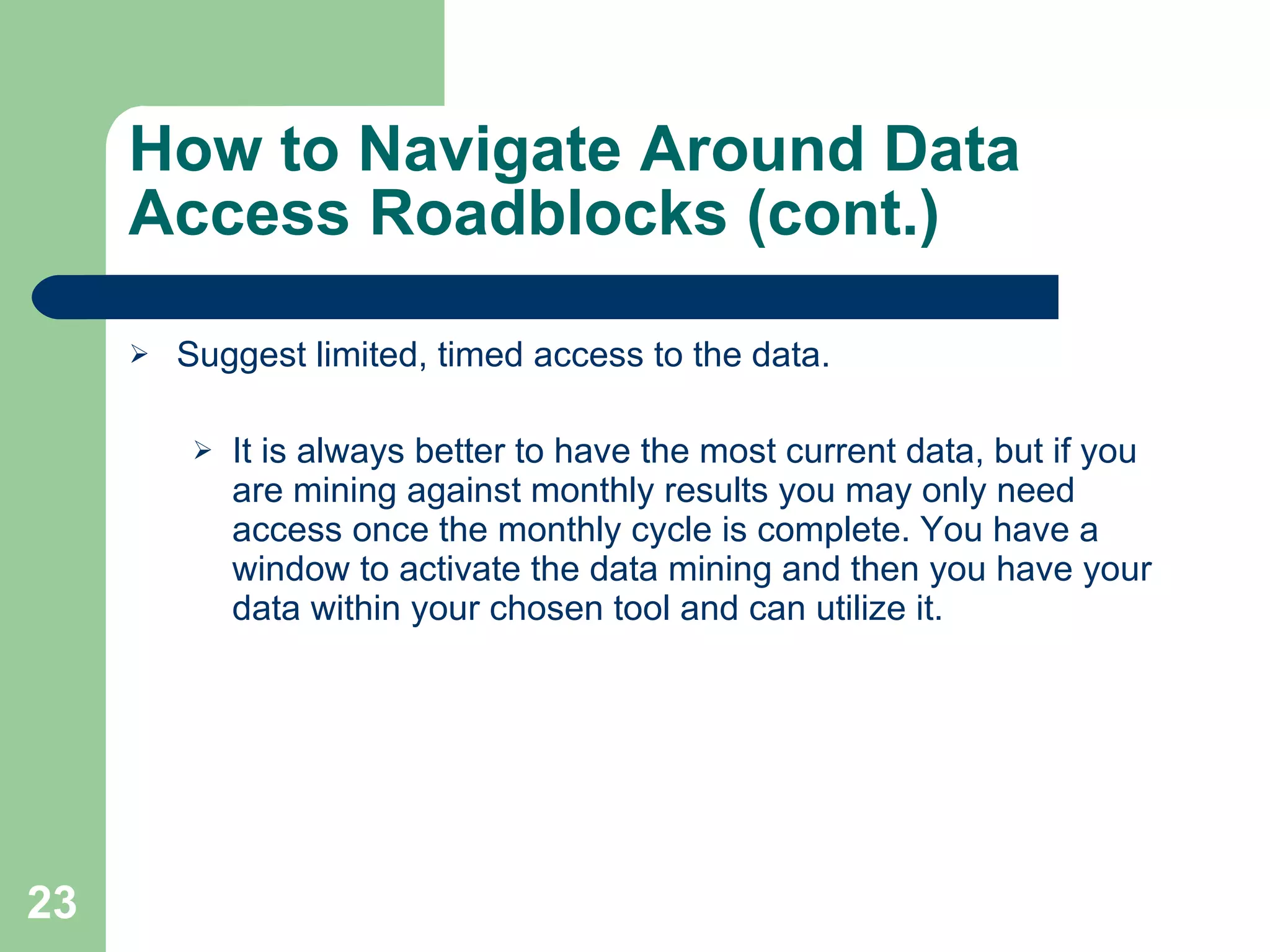 How to Navigate Around Data Access Roadblocks (cont.) Suggest limited, timed access to the data. It is always better to have the most current data, but if you are mining against monthly results you may only need access once the monthly cycle is complete. You have a window to activate the data mining and then you have your data within your chosen tool and can utilize it. 