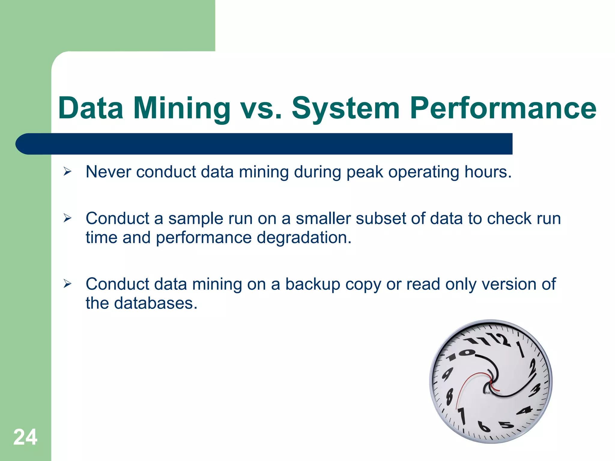 Data Mining vs. System Performance Never conduct data mining during peak operating hours. Conduct a sample run on a smaller subset of data to check run time and performance degradation. Conduct data mining on a backup copy or read only version of the databases. 