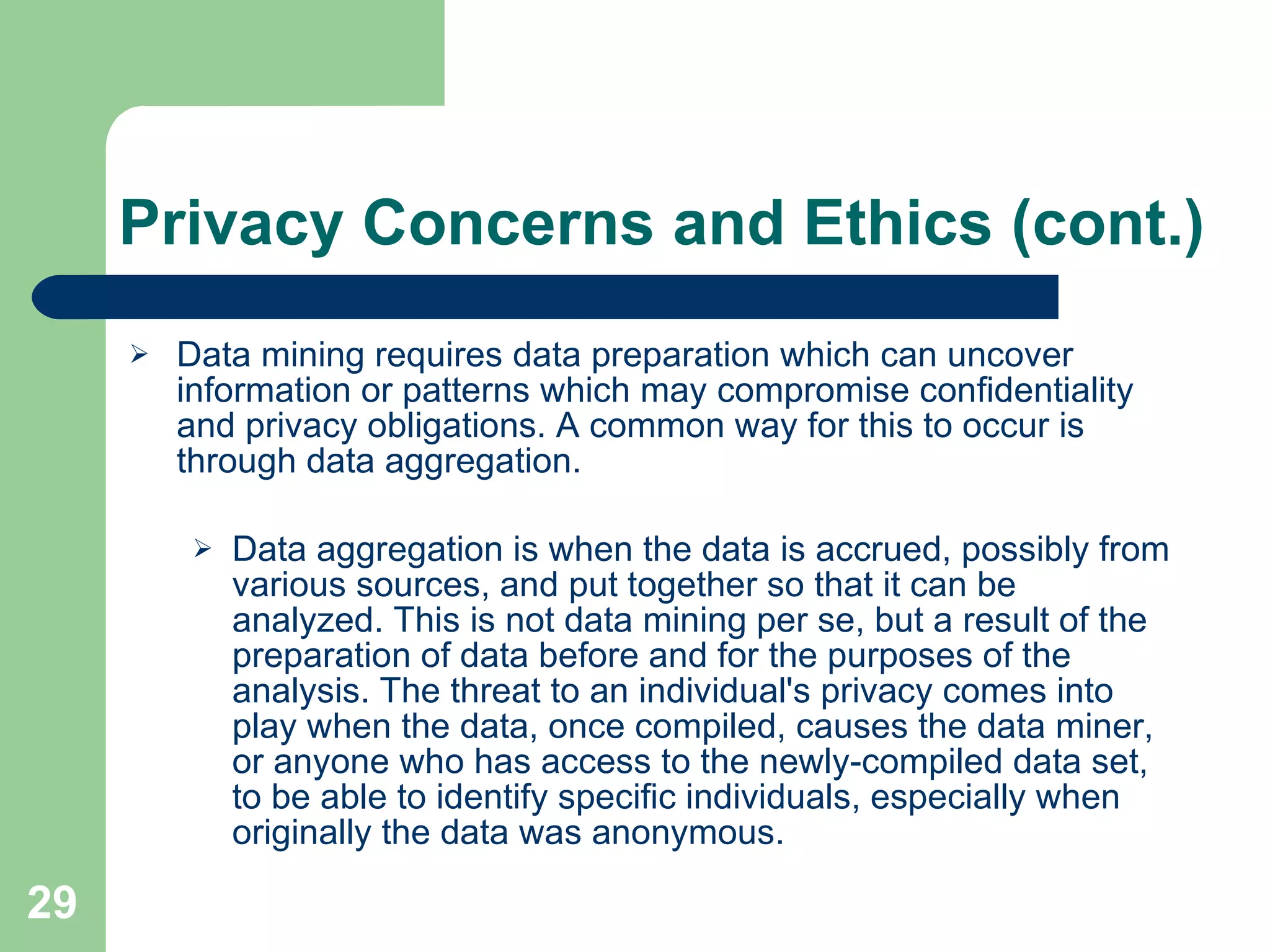 Privacy Concerns and Ethics (cont.) Data mining requires data preparation which can uncover information or patterns which may compromise confidentiality and privacy obligations. A common way for this to occur is through data aggregation. Data aggregation is when the data is accrued, possibly from various sources, and put together so that it can be analyzed. This is not data mining per se, but a result of the preparation of data before and for the purposes of the analysis. The threat to an individual's privacy comes into play when the data, once compiled, causes the data miner, or anyone who has access to the newly-compiled data set, to be able to identify specific individuals, especially when originally the data was anonymous. 