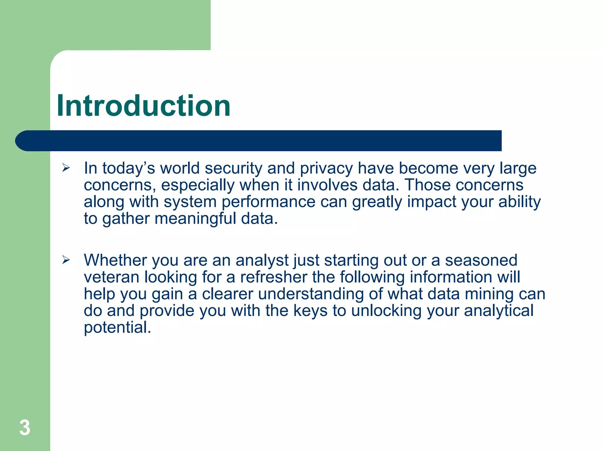 Introduction In today’s world security and privacy have become very large concerns, especially when it involves data. Those concerns along with system performance can greatly impact your ability to gather meaningful data.  Whether you are an analyst just starting out or a seasoned veteran looking for a refresher the following information will help you gain a clearer understanding of what data mining can do and provide you with the keys to unlocking your analytical potential. 