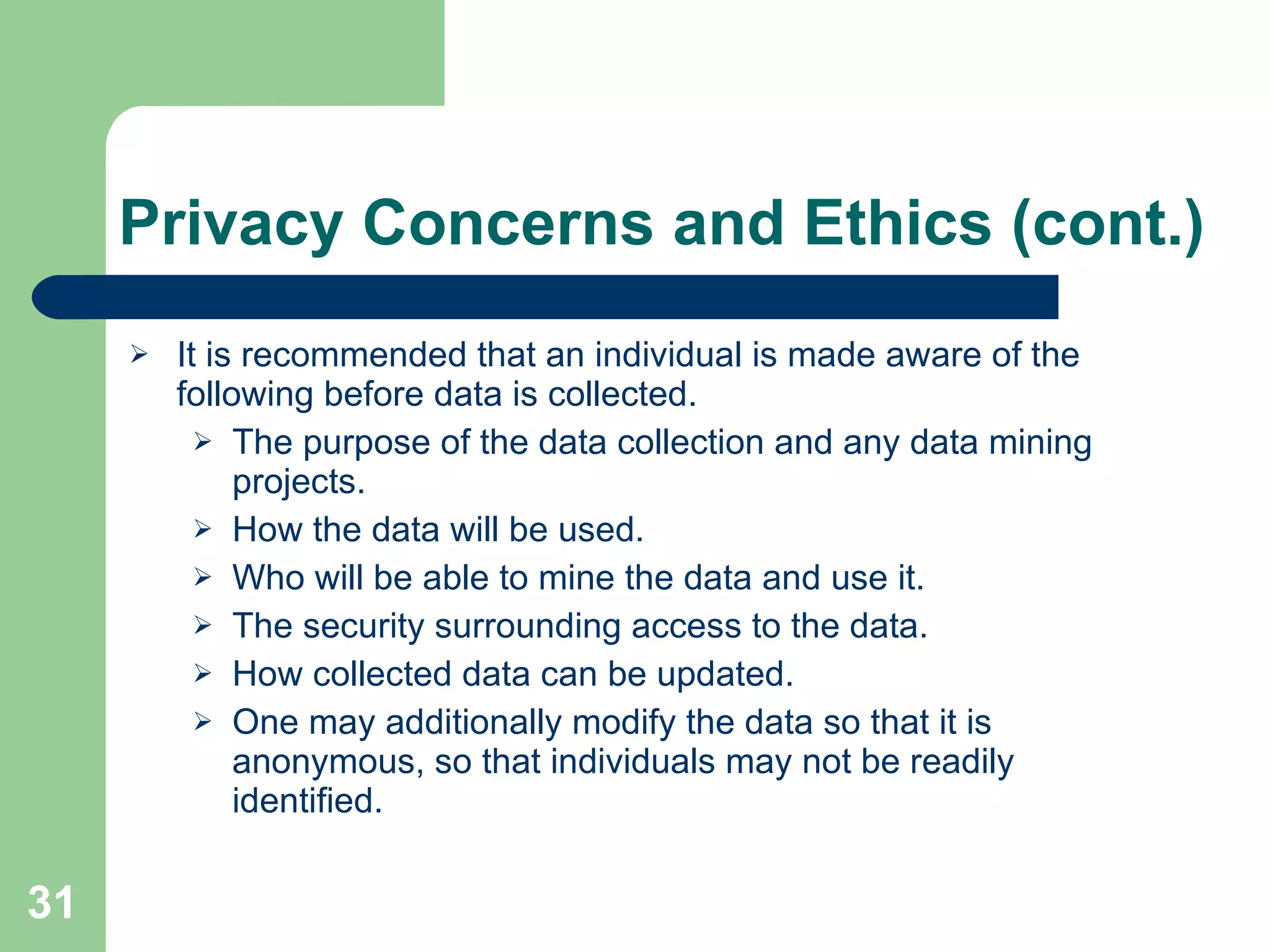 Privacy Concerns and Ethics (cont.) It is recommended that an individual is made aware of the following before data is collected. The purpose of the data collection and any data mining projects. How the data will be used. Who will be able to mine the data and use it. The security surrounding access to the data. How collected data can be updated. One may additionally modify the data so that it is anonymous, so that individuals may not be readily identified. 