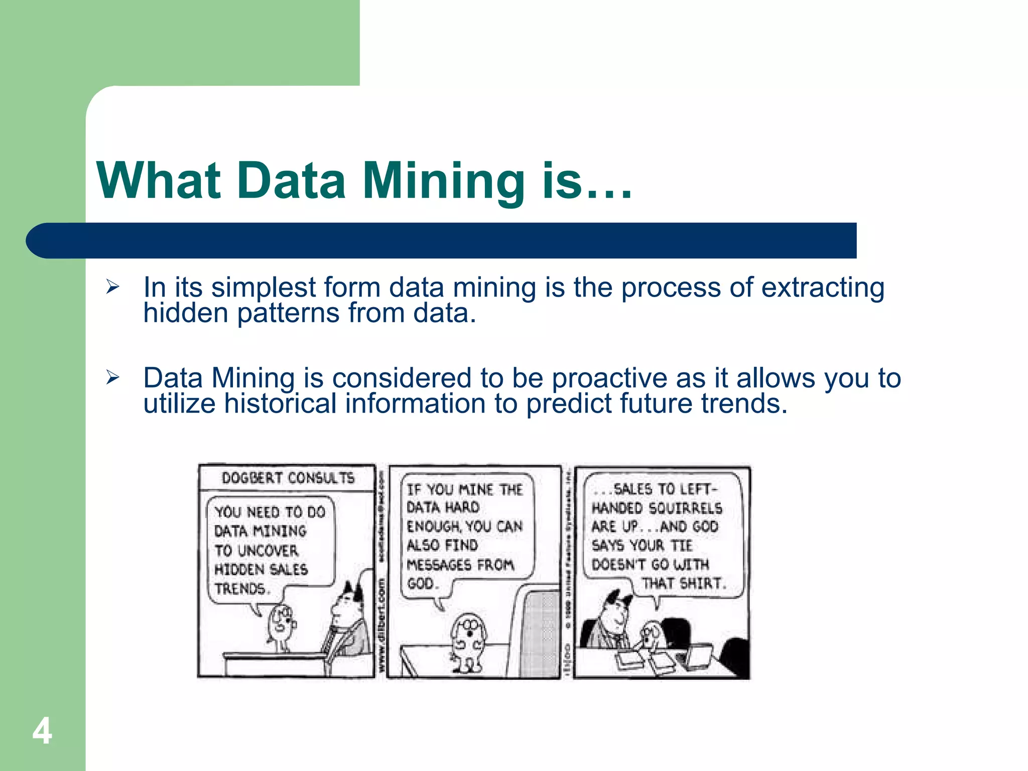 What Data Mining is… In its simplest form data mining is the process of extracting hidden patterns from data. Data Mining is considered to be proactive as it allows you to utilize historical information to predict future trends. 