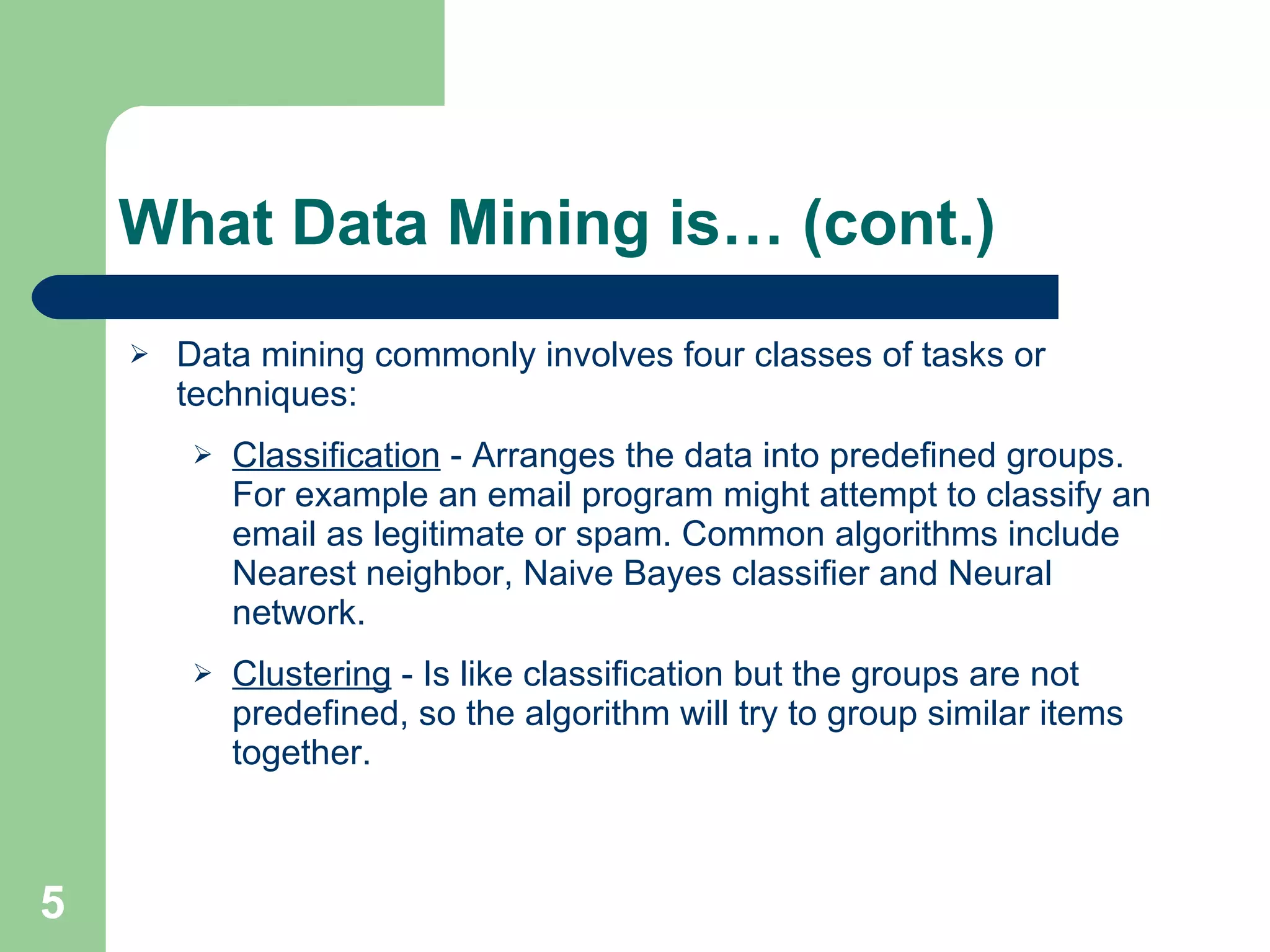 What Data Mining is… (cont.) Data mining commonly involves four classes of tasks or techniques: Classification  - Arranges the data into predefined groups. For example an email program might attempt to classify an email as legitimate or spam. Common algorithms include Nearest neighbor, Naive Bayes classifier and Neural network.  Clustering  - Is like classification but the groups are not predefined, so the algorithm will try to group similar items together.  