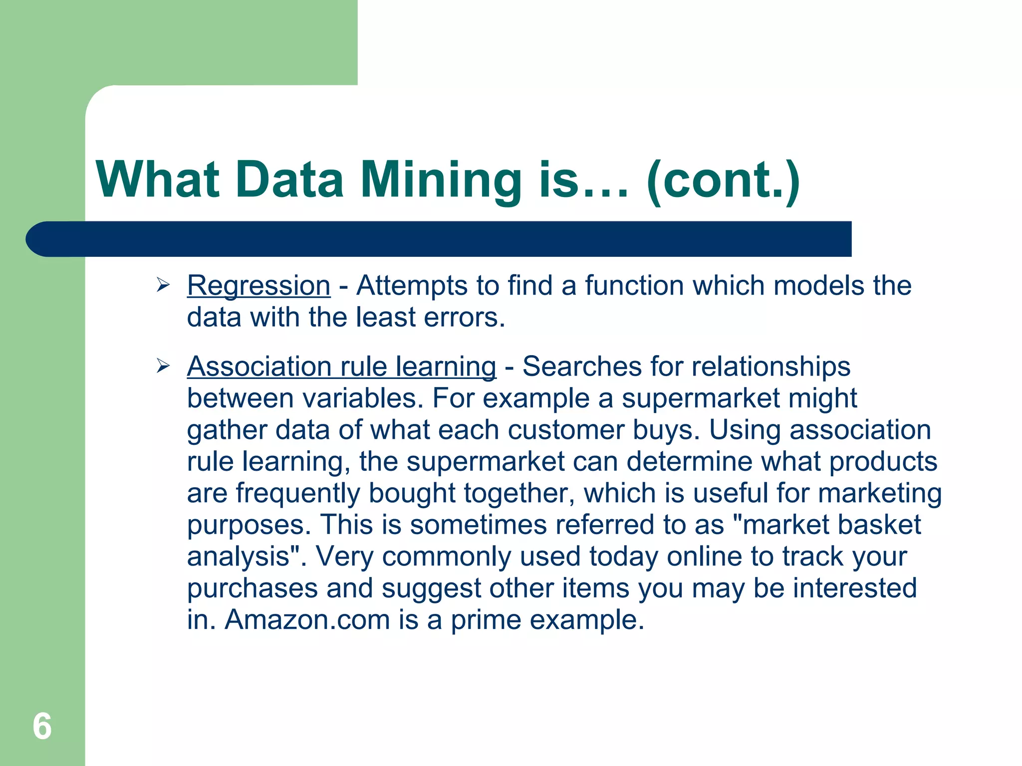 What Data Mining is… (cont.) Regression  - Attempts to find a function which models the data with the least errors.  Association rule learning  - Searches for relationships between variables. For example a supermarket might gather data of what each customer buys. Using association rule learning, the supermarket can determine what products are frequently bought together, which is useful for marketing purposes. This is sometimes referred to as &quot;market basket analysis&quot;. Very commonly used today online to track your purchases and suggest other items you may be interested in. Amazon.com is a prime example. 