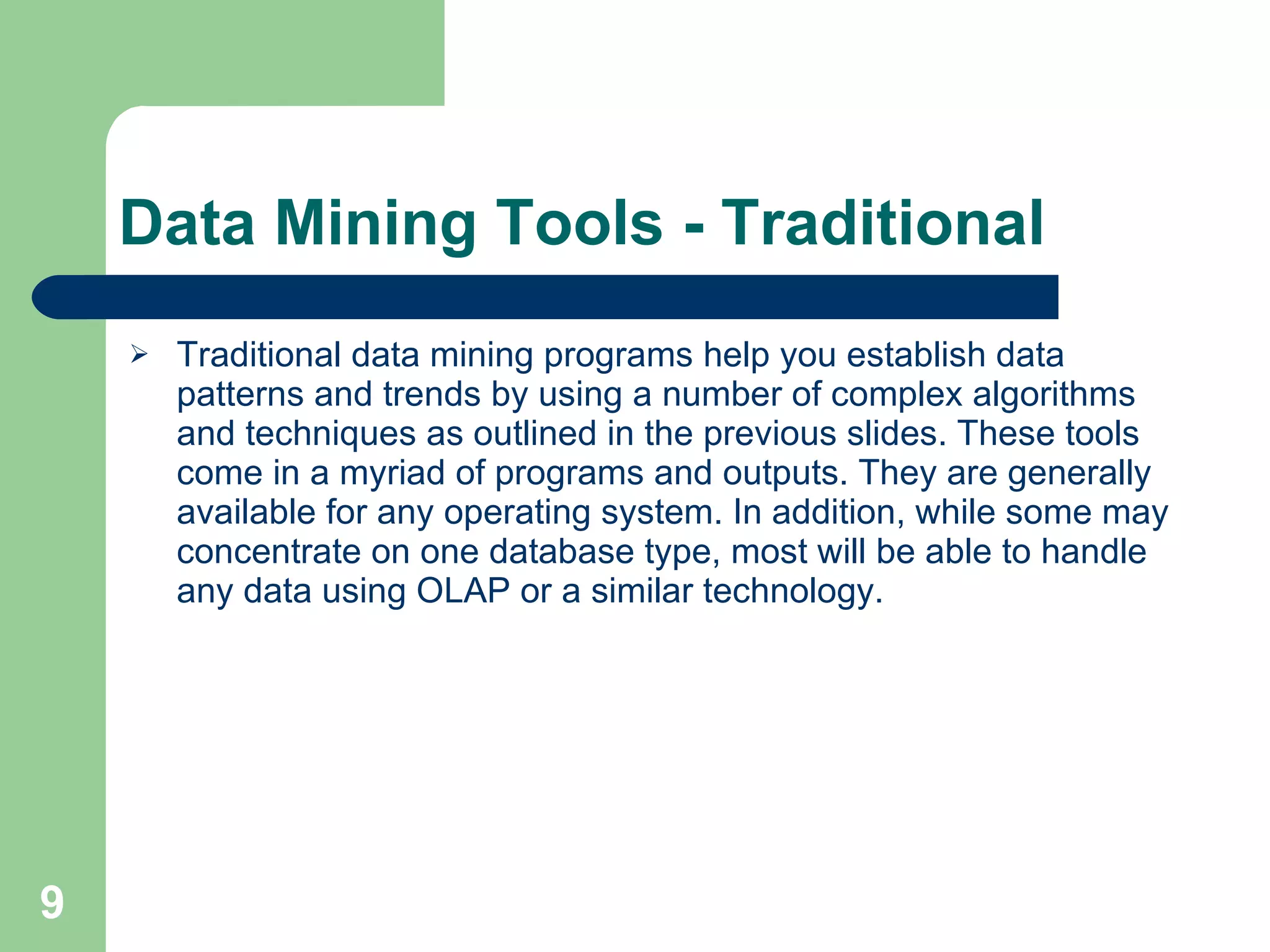 Data Mining Tools - Traditional Traditional data mining programs help you establish data patterns and trends by using a number of complex algorithms and techniques as outlined in the previous slides. These tools come in a myriad of programs and outputs. They are generally available for any operating system. In addition, while some may concentrate on one database type, most will be able to handle any data using OLAP or a similar technology.  