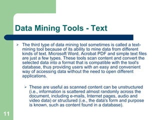 Data Mining Tools - Text The third type of data mining tool sometimes is called a text-mining tool because of its ability to mine data from different kinds of text. Microsoft Word, Acrobat PDF and simple text files are just a few types. These tools scan content and convert the selected data into a format that is compatible with the tool's database, thus providing users with an easy and convenient way of accessing data without the need to open different applications. These are useful as scanned content can be unstructured (i.e., information is scattered almost randomly across the document, including e-mails, Internet pages, audio and video data) or structured (i.e., the data's form and purpose is known, such as content found in a database). 
