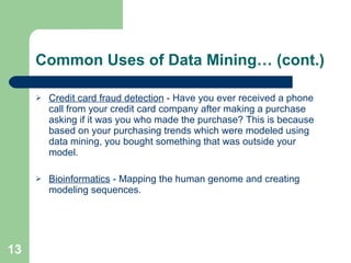 Common Uses of Data Mining… (cont.) Credit card fraud detection  - Have you ever received a phone call from your credit card company after making a purchase asking if it was you who made the purchase? This is because based on your purchasing trends which were modeled using data mining, you bought something that was outside your model. Bioinformatics  - Mapping the human genome and creating modeling sequences. 