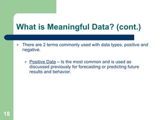 What is Meaningful Data? (cont.) There are 2 terms commonly used with data types, positive and negative. Positive Data  – Is the most common and is used as discussed previously for forecasting or predicting future results and behavior. 