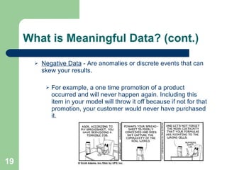 What is Meaningful Data? (cont.) Negative Data  - Are anomalies or discrete events that can skew your results. For example, a one time promotion of a product occurred and will never happen again. Including this item in your model will throw it off because if not for that promotion, your customer would never have purchased it. 