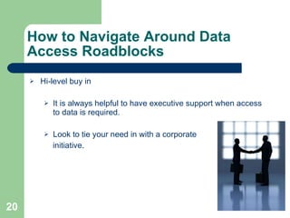 How to Navigate Around Data Access Roadblocks Hi-level buy in It is always helpful to have executive support when access to data is required. Look to tie your need in with a corporate  initiative. 