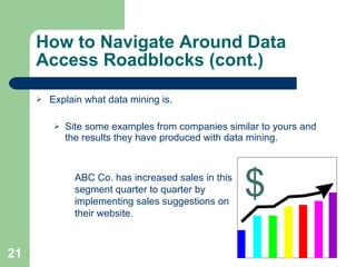 How to Navigate Around Data Access Roadblocks (cont.) Explain what data mining is. Site some examples from companies similar to yours and the results they have produced with data mining. ABC Co. has increased sales in this segment quarter to quarter by implementing sales suggestions on their website. 