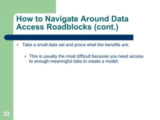 How to Navigate Around Data Access Roadblocks (cont.) Take a small data set and prove what the benefits are. This is usually the most difficult because you need access to enough meaningful data to create a model. 