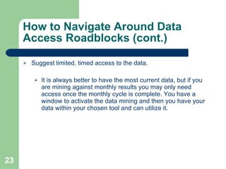 How to Navigate Around Data Access Roadblocks (cont.) Suggest limited, timed access to the data. It is always better to have the most current data, but if you are mining against monthly results you may only need access once the monthly cycle is complete. You have a window to activate the data mining and then you have your data within your chosen tool and can utilize it. 