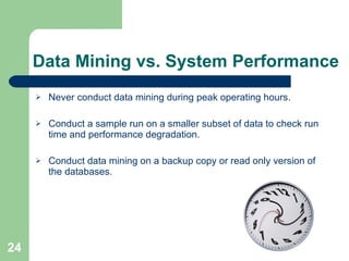 Data Mining vs. System Performance Never conduct data mining during peak operating hours. Conduct a sample run on a smaller subset of data to check run time and performance degradation. Conduct data mining on a backup copy or read only version of the databases. 