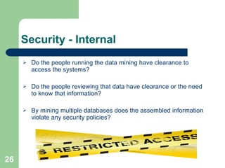 Security - Internal Do the people running the data mining have clearance to access the systems? Do the people reviewing that data have clearance or the need to know that information? By mining multiple databases does the assembled information violate any security policies? 