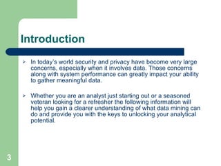 Introduction In today’s world security and privacy have become very large concerns, especially when it involves data. Those concerns along with system performance can greatly impact your ability to gather meaningful data.  Whether you are an analyst just starting out or a seasoned veteran looking for a refresher the following information will help you gain a clearer understanding of what data mining can do and provide you with the keys to unlocking your analytical potential. 