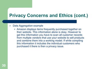 Privacy Concerns and Ethics (cont.) Data Aggregation example Amazon displays items frequently purchased together on their website. This information alone is okay. However to get this information you have to scan all customer records from multiple vendors that use your website to sell products and combine them into a working model. If while compiling this information it includes the individual customers who purchased it there is then a privacy issue.  