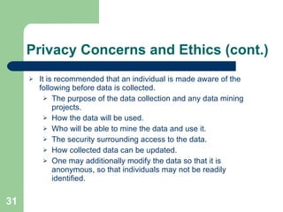 Privacy Concerns and Ethics (cont.) It is recommended that an individual is made aware of the following before data is collected. The purpose of the data collection and any data mining projects. How the data will be used. Who will be able to mine the data and use it. The security surrounding access to the data. How collected data can be updated. One may additionally modify the data so that it is anonymous, so that individuals may not be readily identified. 